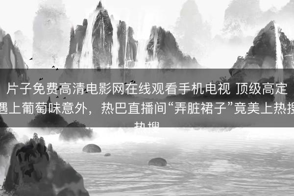 片子免费高清电影网在线观看手机电视 顶级高定遇上葡萄味意外，热巴直播间“弄脏裙子”竟美上热搜