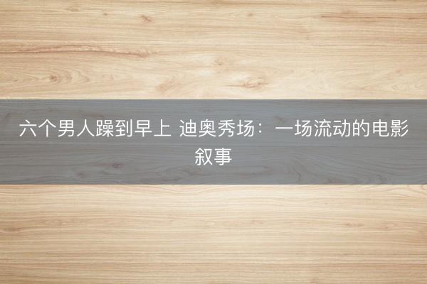 六个男人躁到早上 迪奥秀场：一场流动的电影叙事