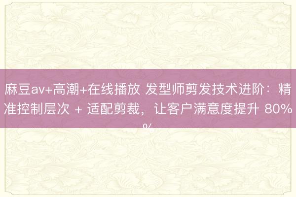 麻豆av+高潮+在线播放 发型师剪发技术进阶：精准控制层次 + 适配剪裁，让客户满意度提升 80%