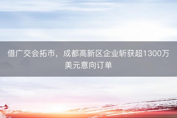 借广交会拓市，成都高新区企业斩获超1300万美元意向订单