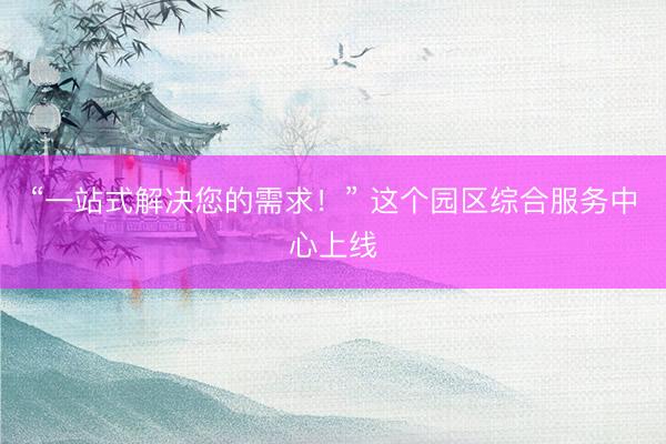 “一站式解决您的需求！” 这个园区综合服务中心上线