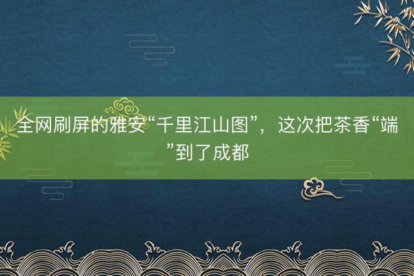 全网刷屏的雅安“千里江山图”，这次把茶香“端”到了成都