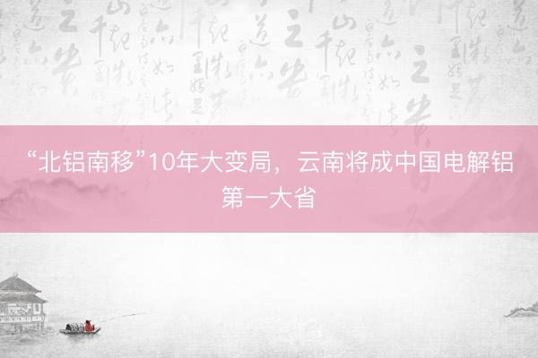 “北铝南移”10年大变局，云南将成中国电解铝第一大省