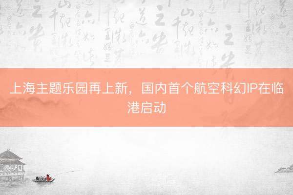上海主题乐园再上新，国内首个航空科幻IP在临港启动
