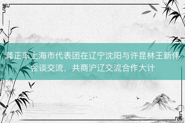 龚正率上海市代表团在辽宁沈阳与许昆林王新伟会谈交流，共商沪辽交流合作大计