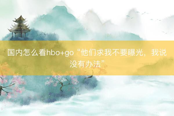 国内怎么看hbo+go “他们求我不要曝光，我说没有办法”
