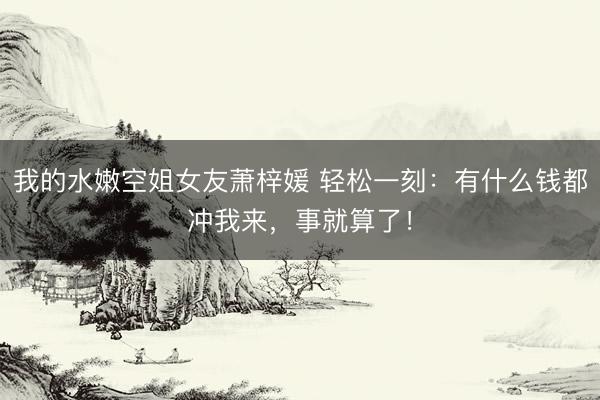 我的水嫩空姐女友萧梓媛 轻松一刻：有什么钱都冲我来，事就算了！