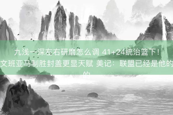 九浅一深左右研磨怎么调 41+24统治篮下！文班亚马制胜封盖更显天赋 美记：联盟已经是他的