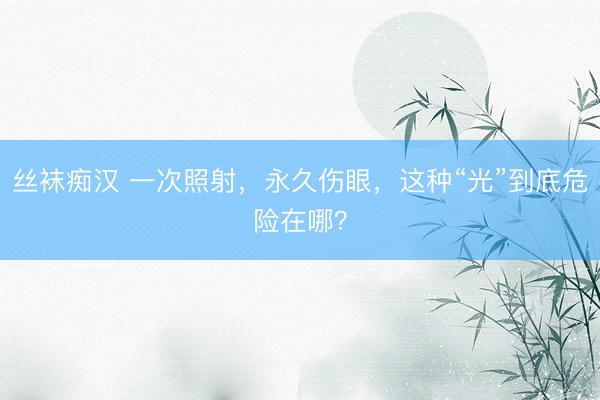 丝袜痴汉 一次照射，永久伤眼，这种“光”到底危险在哪？