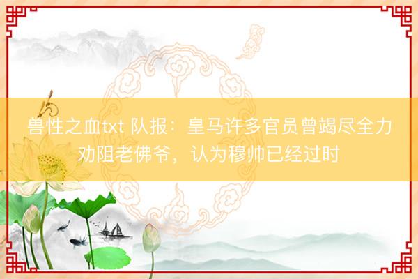 兽性之血txt 队报：皇马许多官员曾竭尽全力劝阻老佛爷，认为穆帅已经过时