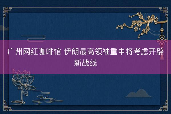 广州网红咖啡馆 伊朗最高领袖重申将考虑开辟新战线