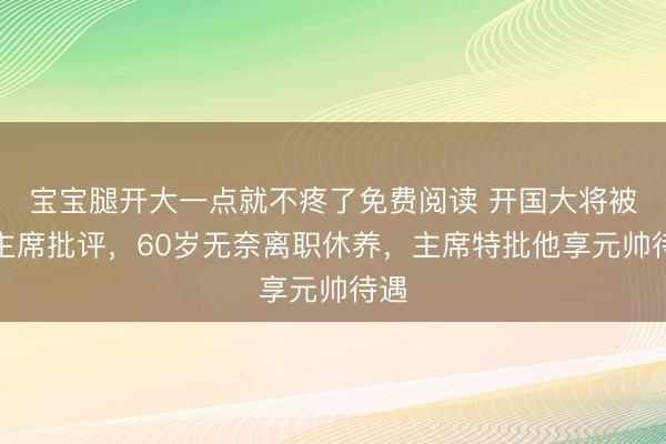 宝宝腿开大一点就不疼了免费阅读 开国大将被毛主席批评，60岁无奈离职休养，主席特批他享元帅待遇