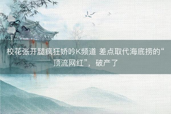 校花张开腿疯狂娇吟K频道 差点取代海底捞的“顶流网红”，破产了