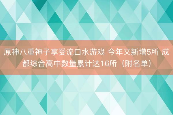 原神八重神子享受流口水游戏 今年又新增5所 成都综合高中数量累计达16所（附名单）