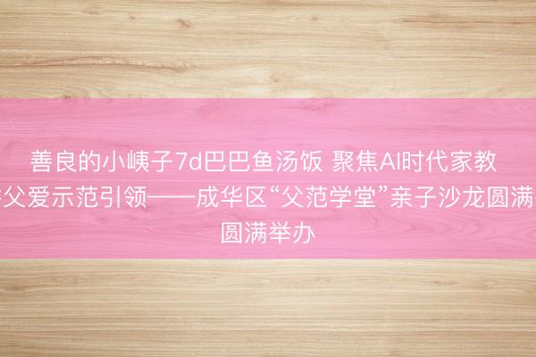 善良的小峓子7d巴巴鱼汤饭 聚焦AI时代家教 深耕父爱示范引领——成华区“父范学堂”亲子沙龙圆满举办