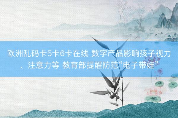 欧洲乱码卡5卡6卡在线 数字产品影响孩子视力、注意力等 教育部提醒防范“电子带娃”