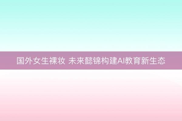 国外女生裸妆 未来懿锦构建AI教育新生态