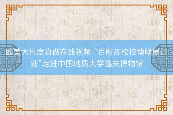 欧美大尺度真做在线视频 “百所高校校博联展计划”走进中国地质大学逸夫博物馆