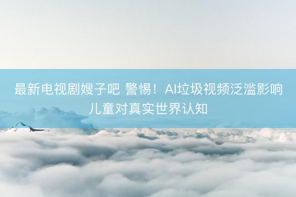 最新电视剧嫂子吧 警惕！AI垃圾视频泛滥影响儿童对真实世界认知