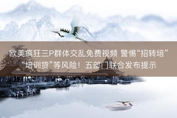 欧美疯狂三P群体交乱免费视频 警惕“招转培”“培训贷”等风险！五部门联合发布提示