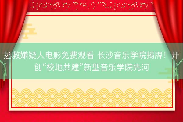 拯救嫌疑人电影免费观看 长沙音乐学院揭牌！开创“校地共建”新型音乐学院先河