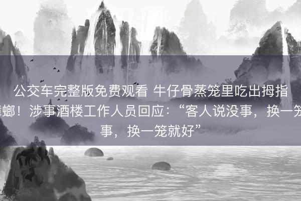 公交车完整版免费观看 牛仔骨蒸笼里吃出拇指大的蟑螂！涉事酒楼工作人员回应：“客人说没事，换一笼就好”