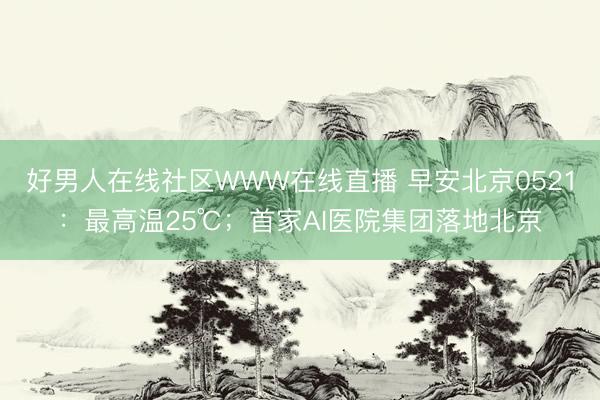 好男人在线社区WWW在线直播 早安北京0521：最高温25℃；首家AI医院集团落地北京