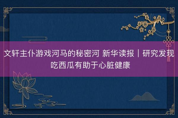 文轩主仆游戏河马的秘密河 新华读报｜研究发现 吃西瓜有助于心脏健康