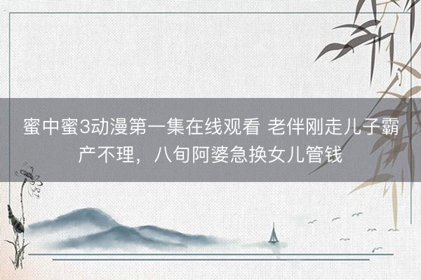 蜜中蜜3动漫第一集在线观看 老伴刚走儿子霸产不理，八旬阿婆急换女儿管钱