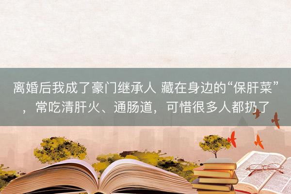 离婚后我成了豪门继承人 藏在身边的“保肝菜”，常吃清肝火、通肠道，可惜很多人都扔了
