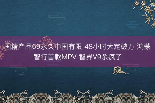 国精产品69永久中国有限 48小时大定破万 鸿蒙智行首款MPV 智界V9杀疯了