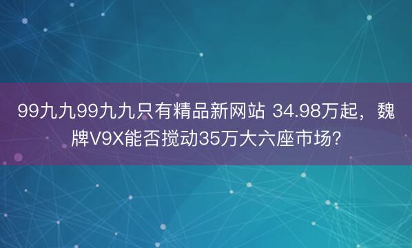 99九九99九九只有精品新网站 34.98万起，魏牌V9X能否搅动35万大六座市场？
