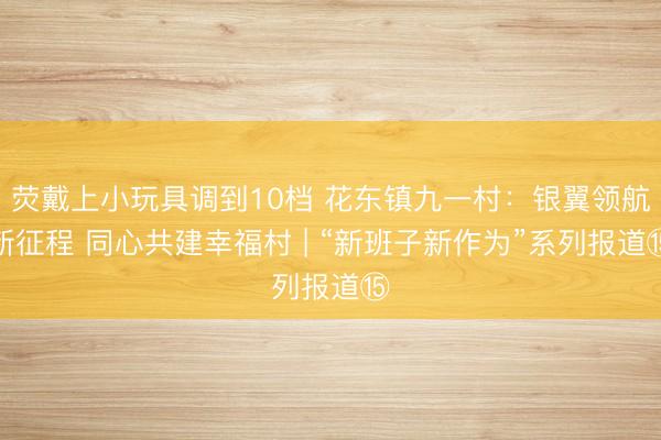 荧戴上小玩具调到10档 花东镇九一村：银翼领航新征程 同心共建幸福村 | “新班子新作为”系列报道⑮