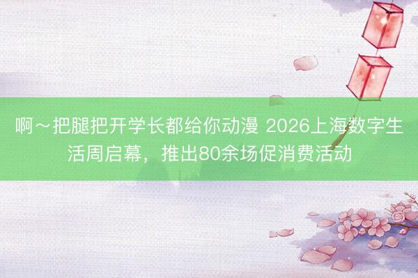 啊～把腿把开学长都给你动漫 2026上海数字生活周启幕，推出80余场促消费活动