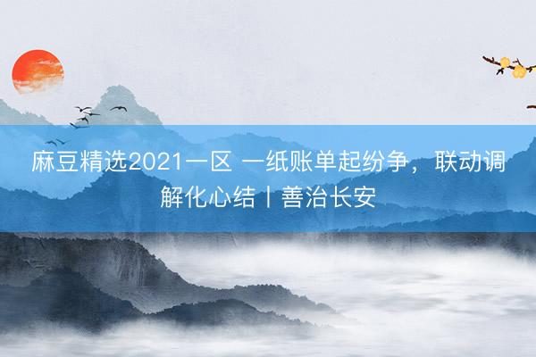 麻豆精选2021一区 一纸账单起纷争，联动调解化心结丨善治长安