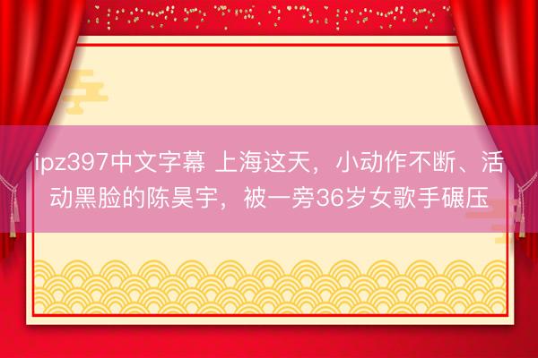 ipz397中文字幕 上海这天，小动作不断、活动黑脸的陈昊宇，被一旁36岁女歌手碾压