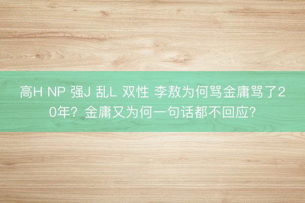 高H NP 强J 乱L 双性 李敖为何骂金庸骂了20年？金庸又为何一句话都不回应？