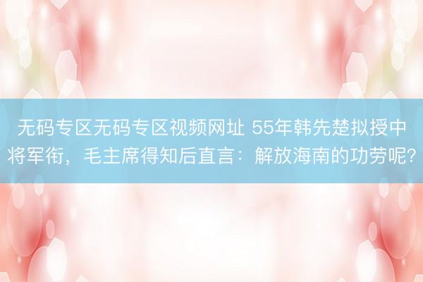 无码专区无码专区视频网址 55年韩先楚拟授中将军衔，毛主席得知后直言：解放海南的功劳呢？