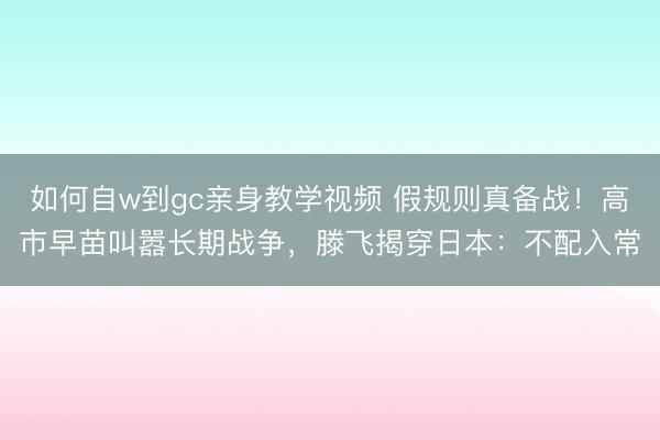 如何自w到gc亲身教学视频 假规则真备战！高市早苗叫嚣长期战争，滕飞揭穿日本：不配入常