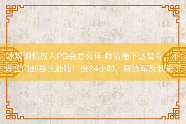 冰块酒精放入PG会怎么样 赖清德下达禁令，不许金门副县长赴陆！没24小时，解放军反制来了