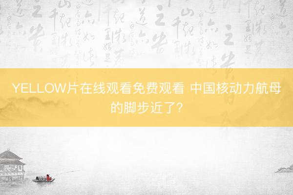 YELLOW片在线观看免费观看 中国核动力航母的脚步近了？