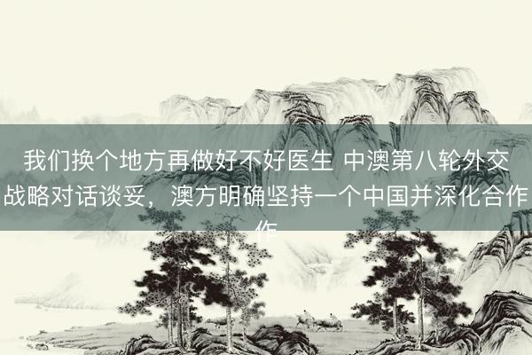 我们换个地方再做好不好医生 中澳第八轮外交战略对话谈妥，澳方明确坚持一个中国并深化合作