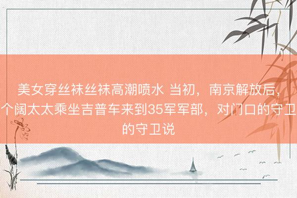 美女穿丝袜丝袜高潮喷水 当初，南京解放后，一个阔太太乘坐吉普车来到35军军部，对门口的守卫说