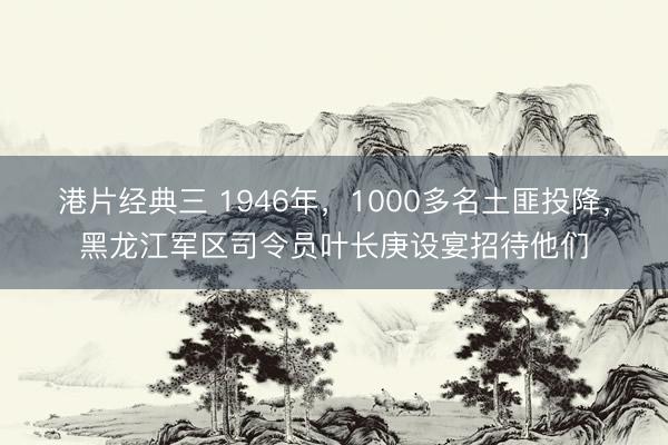 港片经典三 1946年，1000多名土匪投降，黑龙江军区司令员叶长庚设宴招待他们