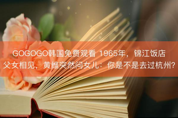 GOGOGO韩国免费观看 1965年，锦江饭店父女相见，黄维突然问女儿：你是不是去过杭州？