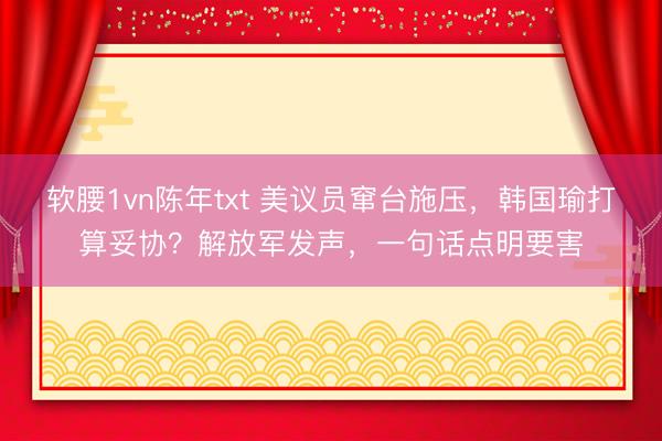 软腰1vn陈年txt 美议员窜台施压，韩国瑜打算妥协？解放军发声，一句话点明要害