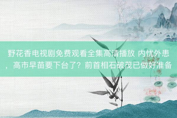 野花香电视剧免费观看全集高清播放 内忧外患，高市早苗要下台了？前首相石破茂已做好准备