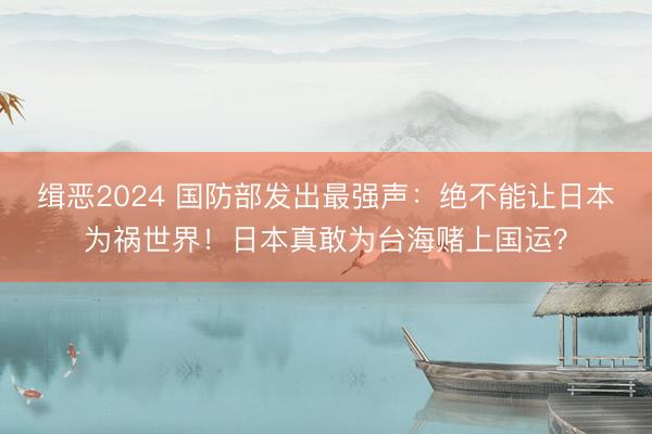 缉恶2024 国防部发出最强声:绝不能让日本为祸世界!日本真敢为台海赌上国运?