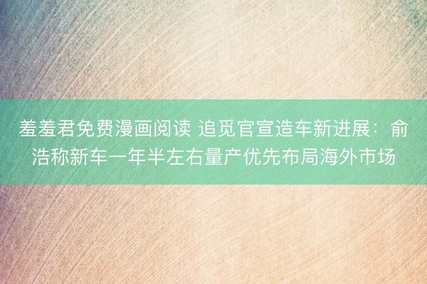 羞羞君免费漫画阅读 追觅官宣造车新进展：俞浩称新车一年半左右量产优先布局海外市场
