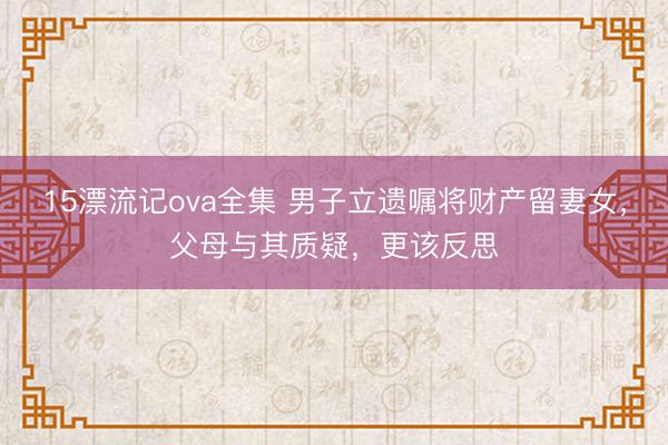 15漂流记ova全集 男子立遗嘱将财产留妻女，父母与其质疑，更该反思